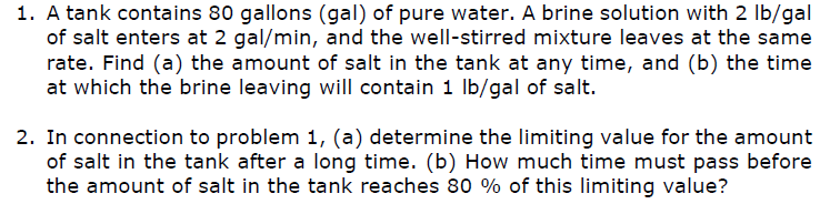 1. A tank contains 80 gallons (gal) of pure water. A brine solution with 2 lb/gal
of salt enters at 2 gal/min, and the well-stirred mixture leaves at the same
rate. Find (a) the amount of salt in the tank at any time, and (b) the time
at which the brine leaving will contain 1 Ib/gal of salt.
2. In connection to problem 1, (a) determine the limiting value for the amount
of salt in the tank after a long time. (b) How much time must pass before
the amount of salt in the tank reaches 80 % of this limiting value?
