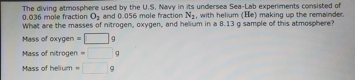 The diving atmosphere used by the U.S. Navy in its undersea Sea-Lab experiments consisted of
0.036 mole fraction O2 and 0.056 mole fraction N2, with helium (He) making up the remainder.
What are the masses of nitrogen, oxygen, and helium in a 8.13 g sample of this atmosphere?
Mass of oxygen
Mass of nitrogen
g.
Mass of helium =
