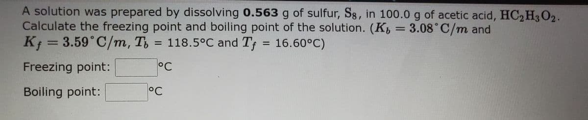A solution was prepared by dissolving 0.563 g of sulfur, S8, in 100.0 g of acetic acid, HC2H3O2.
Calculate the freezing point and boiling point of the solution. (K = 3.08°C/m and
K; = 3.59°C/m, T,
%3D
= 118.5°C and Tf
= 16.60°C)
%3D
Freezing point:
°C
Boiling point:
°C
