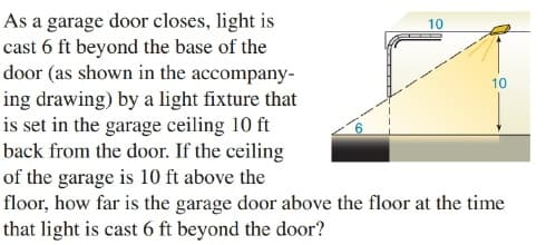 As a garage door closes, light is
cast 6 ft beyond the base of the
door (as shown in the accompany-
10
10
ing drawing) by a light fixture that
is set in the garage ceiling 10 ft
back from the door. If the ceiling
of the garage is 10 ft above the
floor, how far is the garage door above the floor at the time
that light is cast 6 ft beyond the door?
