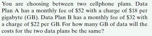 You are choosing between two cellphone plans. Data
Plan A has a monthly fee of $52 with a charge of $18 per
gigabyte (GB). Data Plan B has a monthly fee of $32 with
a charge of $22 per GB. For how many GB of data will the
costs for the two data plans be the same?
