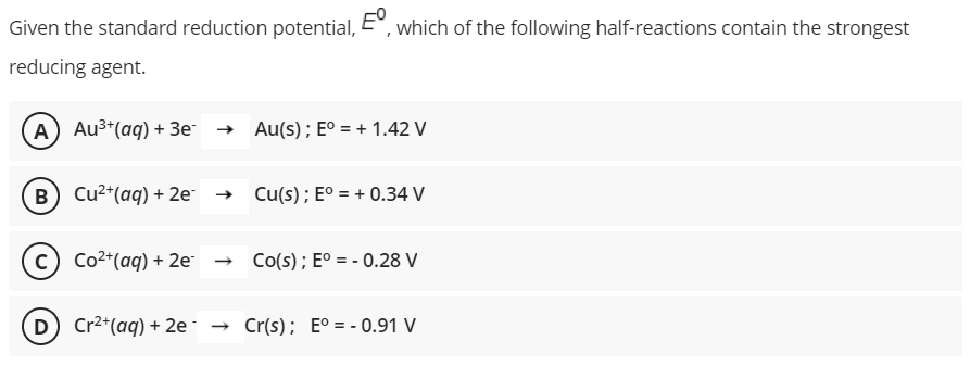 Given the standard reduction potential, E°, which of the following half-reactions contain the strongest
reducing agent.
A) Au3*(aq) + 3e → Au(s); E° = + 1.42 V
B) Cu2*(aq) + 2e → Cu(s); E° = + 0.34 V
c) Co2*(aq) + 2e-
- Co(s); E° = - 0.28 V
D) Cr2*(aq) + 2e· →
Cr(s); E° = - 0.91 V
