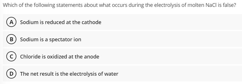 Which of the following statements about what occurs during the electrolysis of molten Nacl is false?
A Sodium is reduced at the cathode
B Sodium is a spectator ion
Chloride is oxidized at the anode
D The net result is the electrolysis of water

