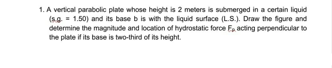 1. A vertical parabolic plate whose height is 2 meters is submerged in a certain liquid
= 1.50) and its base b is with the liquid surface (L.S.). Draw the figure and
(s.g.
determine the magnitude and location of hydrostatic force Ep acting perpendicular to
the plate if its base is two-third of its height.
