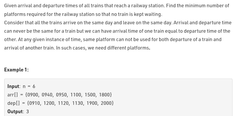 Given arrival and departure times of all trains that reach a railway station. Find the minimum number of
platforms required for the railway station so that no train is kept waiting.
Consider that all the trains arrive on the same day and leave on the same day. Arrival and departure time
can never be the same for a train but we can have arrival time of one train equal to departure time of the
other. At any given instance of time, same platform can not be used for both departure of a train and
arrival of another train. In such cases, we need different platforms.
Example 1:
Input: n = 6
arr[]
(0900, 0940, 0950, 1100, 1500, 1800}
dep[] = {0910, 1200, 1120, 1130, 1900, 2000)
Output: 3
=