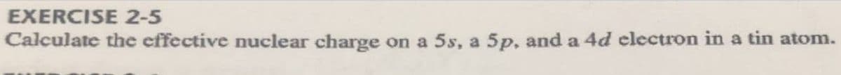 EXERCISE 2-5
Calculate the effective nuclear charge on a 5s, a 5p, and a 4d clectron in a tin atom.
