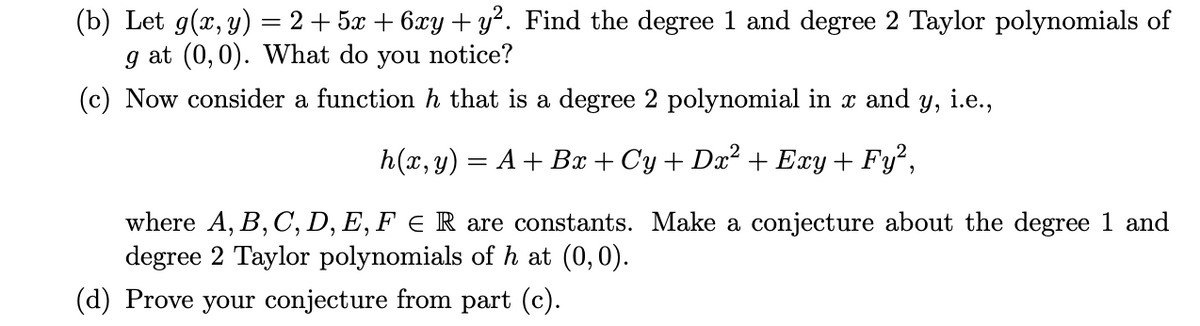 (b) Let g(x, y) = 2 + 5x + 6xy + y?. Find the degree 1 and degree 2 Taylor polynomials of
g at (0,0). What do you notice?
(c) Now consider a function h that is a degree 2 polynomial in x and y, i.e.,
h(x, y) = A + Bx + Cy + Dx? + Exy + Fy²,
where A, B, C, D, E, F E R are constants. Make a conjecture about the degree 1 and
degree 2 Taylor polynomials of h at (0,0).
(d) Prove your conjecture from part (c).

