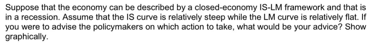 Suppose that the economy can be described by a closed-economy IS-LM framework and that is
in a recession. Assume that the IS curve is relatively steep while the LM curve is relatively flat. If
you were to advise the policymakers on which action to take, what would be your advice? Show
graphically.

