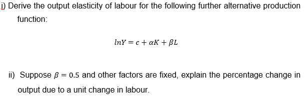 i) Derive the output elasticity of labour for the following further alternative production
function:
InY = c + aK +BL
ii) Suppose ß = 0.5 and other factors are fixed, explain the percentage change in
output due to a unit change in labour.
