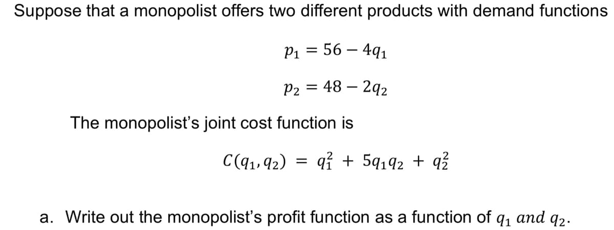 Suppose that a monopolist offers two different products with demand functions
P1 = 56 – 491
P2
48 – 292
The monopolist's joint cost function is
C(q1, 92)
qỉ + 5q192 + q?
a. Write out the monopolist's profit function as a function of q, and q2.
