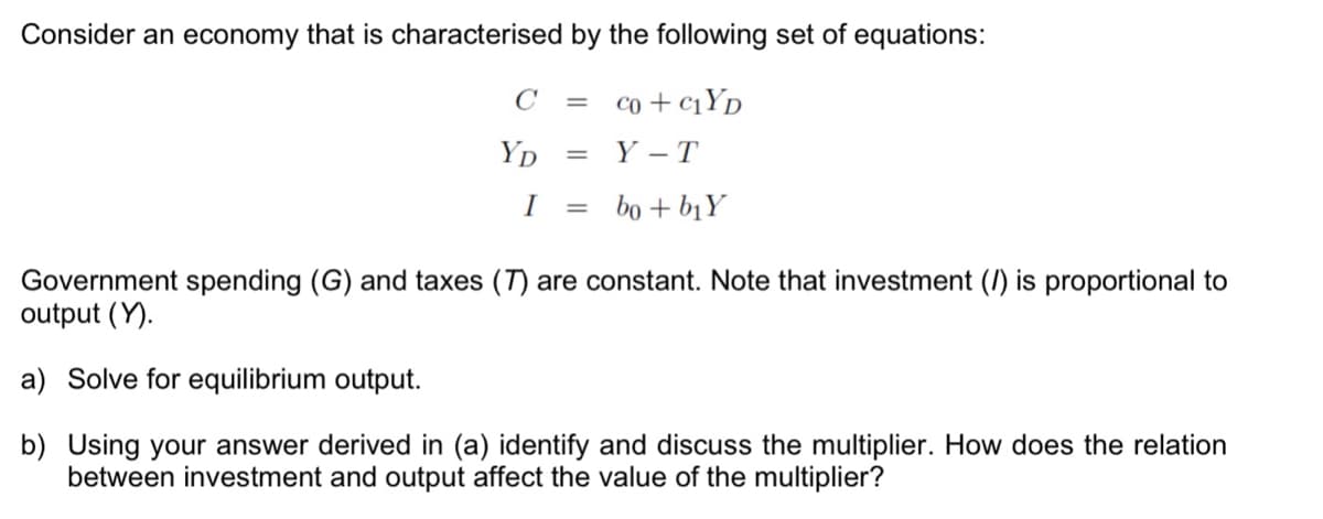 Consider an economy that is characterised by the following set of equations:
C
= co + C1YD
Yp
Y - T
I
bo + bịY
%3D
Government spending (G) and taxes (T) are constant. Note that investment () is proportional to
output (Y).
a) Solve for equilibrium output.
b) Using your answer derived in (a) identify and discuss the multiplier. How does the relation
between investment and output affect the value of the multiplier?
