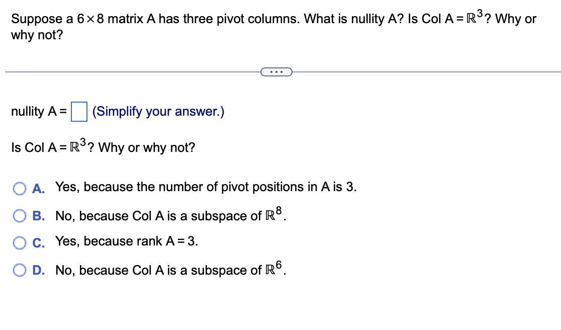 Suppose a 6x8 matrix A has three pivot columns. What is nullity A? Is Col A = R3? Why or
why not?
...
nullity A =
(Simplify your answer.)
Is Col A = R°? Why or why not?
A. Yes, because the number of pivot positions in A is 3.
O B. No, because Col A is a subspace of R°.
C. Yes, because rank A = 3.
D. No, because Col A is a subspace of R°.
