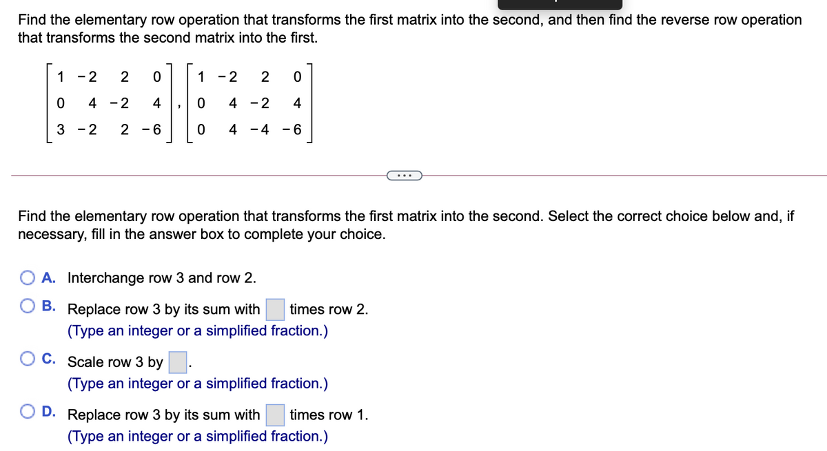 Find the elementary row operation that transforms the first matrix into the second, and then find the reverse row operation
that transforms the second matrix into the first.
1
- 2
2
1
- 2
2
4 -2
4
4 -2
4
3
- 2
2
- 6
4 - 4
- 6
Find the elementary row operation that transforms the first matrix into the second. Select the correct choice below and, if
necessary, fill in the answer box to complete your choice.
A. Interchange row 3 and row 2.
B. Replace row 3 by its sum with
times row 2.
(Type an integer or a simplified fraction.)
O C. Scale row 3 by
(Type an integer or a simplified fraction.)
D.
Replace row 3 by its sum with
times row 1.
(Type an integer or a simplified fraction.)
