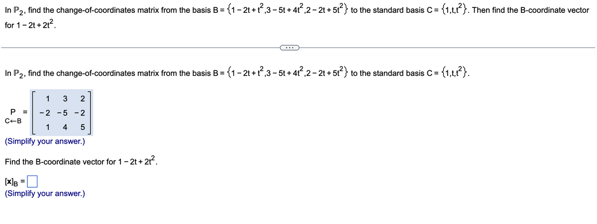 In P2, find the change-of-coordinates matrix from the basis B = (1- 2t +t,3 - 5t + 4t,2- 2t + 5t} to the standard basis C = {1,t,t}. Then find the B-coordinate vector
for 1-2t +21?.
In P2, find the change-of-coordinates matrix from the basis B = {1- 2t + t,3 - 5t + 4t,2 - 2t + 5t} to the standard basis C =
1
- 2
- 5
2
C-B
1
4
5
(Simplify your answer.)
Find the B-coordinate vector for 1- 2t + 2t.
[x]B
(Simplify your answer.)
