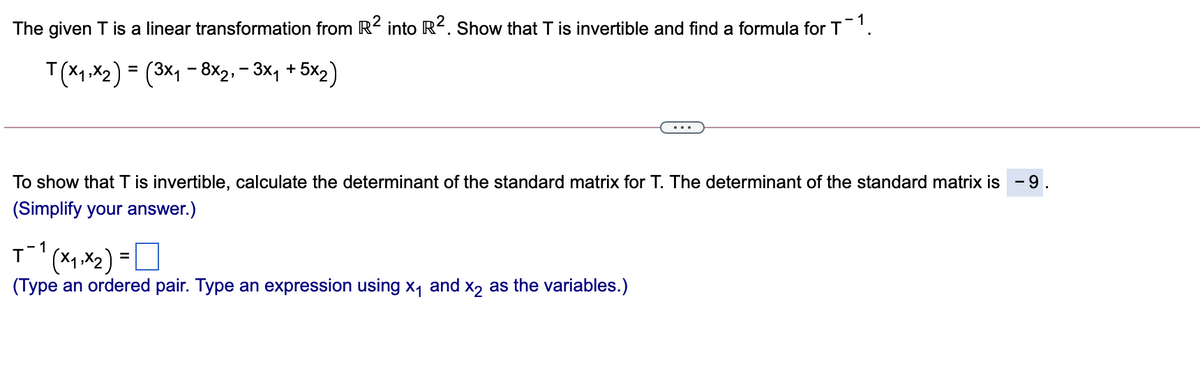 The given T is a linear transformation from R² into R?. Show that T is invertible and find a formula for T'.
T(x1 ,X2) = (3x, - 8x2, – 3x, + 5x2)
To show that T is invertible, calculate the determinant of the standard matrix for T. The determinant of the standard matrix is -9.
(Simplify your answer.)
T(x1.x2) =U
(Type an ordered pair. Type an expression using x, and x2 as the variables.)
