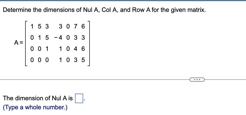 Determine the dimensions of Nul A, Col A, and Row A for the given matrix.
15 3
30 7 6
0 1 5
4 0 3 3
A =
0 0 1
10 4 6
0 0 0
10 35
...
The dimension of Nul A is
(Type a whole number.)
