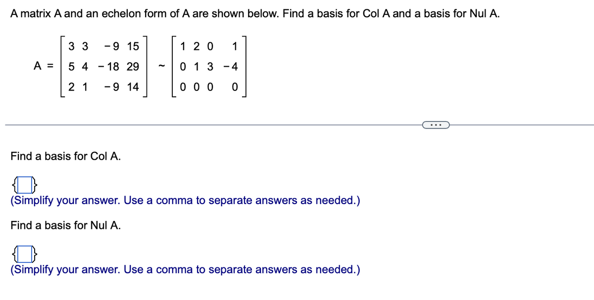 A matrix A and an echelon form of A are shown below. Find a basis for Col A and a basis for Nul A.
3 3
-9 15
1 2 0
1
A =
5 4
- 18 29
0 1 3
- 4
2 1
-9 14
0 0 0
Find a basis for Col A.
(Simplify your answer. Use a comma to separate answers as needed.)
Find a basis for Nul A.
(Simplify your answer. Use a comma to separate answers as needed.)
