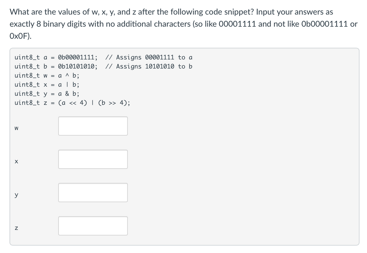 What are the values of w, x, y, and z after the following code snippet? Input your answers as
exactly 8 binary digits with no additional characters (so like 00001111 and not like Ob00001111 or
ОхOF).
// Assigns 00001111 to a
// Assigns 10101010 to b
uint8_t a =
Øb00001111;
uint8_t b
Øb10101010;
uint8_t w = a ^ b;
uint8_t x = a | b;
uint8_t y
= a & b;
uint8_t z =
(а << 4) I (b >> 4);
W
X
y
N
