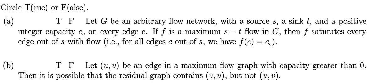 Circle T(rue) or F(alse).
T F
(a)
integer capacity ce on every edge e. If f is a maximum s – t flow in G, then f saturates every
edge out of s with flow (i.e., for all edges e out of s, we have f(e) = ce).
Let G be an arbitrary flow network, with a source s, a sink t, and a positive
-
T F
(b)
Then it is possible that the residual graph contains (v, u), but not (u, v).
Let (u, v) be an edge in a maximum flow graph with capacity greater than 0.
