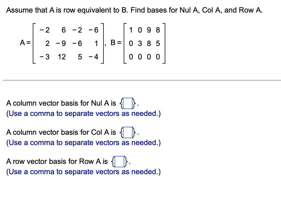 Assume that A is row equivalent to B. Find bases for Nul A, Col A, and Row A.
- 2
6
- 2
- 6
10 9 8
A =
- 9
- 6
1
B =
0 3 85
- 3
12
5 - 4
0 0 0 0
A column vector basis for Nul A is }
(Use a comma to separate vectors as needed.)
A column vecto
basis for Col A is { }
(Use a comma to separate vectors as needed.)
A row vector basis for Row A is { }.
(Use a comma to separate vectors as needed.)
