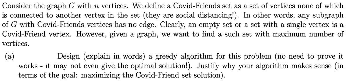 Consider the graph G with n vertices. We define a Covid-Friends set as a set of vertices none of which
is connected to another vertex in the set (they are social distancing!). In other words, any subgraph
of G with Covid-Friends vertices has no edge. Clearly, an empty set or a set with a single vertex is a
Covid-Friend vertex. However, given a graph, we want to find a such set with maximum number of
vertices.
(a)
works - it may not even give the optimal solution!). Justify why your algorithm makes sense (in
terms of the goal: maximizing the Covid-Friend set solution).
Design (explain in words) a greedy algorithm for this problem (no need to prove it
