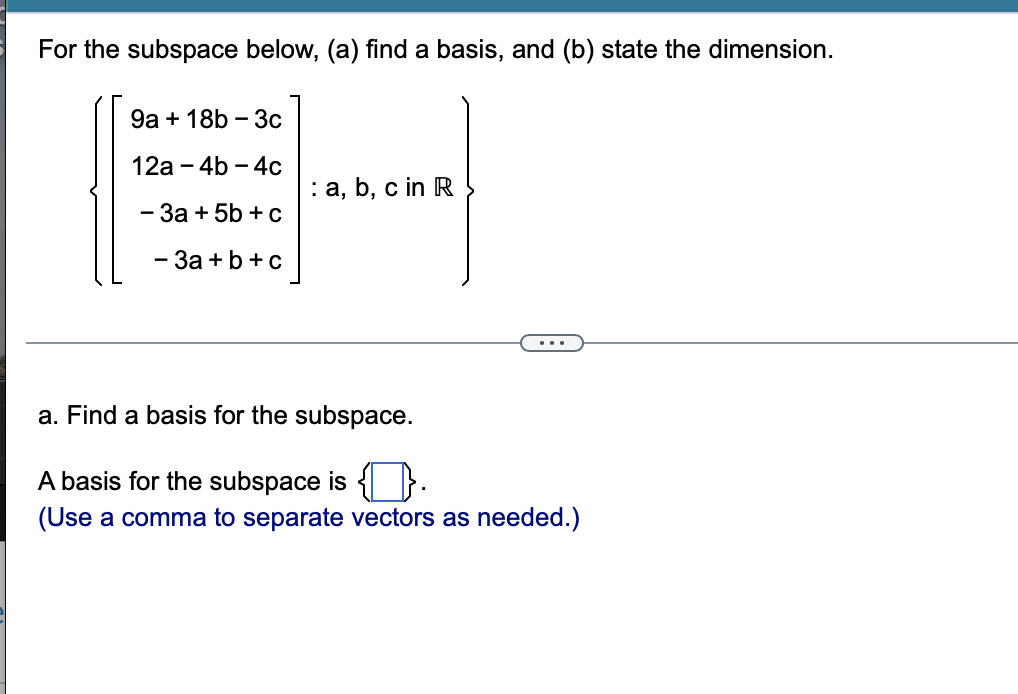 For the subspace below, (a) find a basis, and (b) state the dimension.
9а + 18b - 3с
12а - 4b - 4с
: a, b, c in R
- 3a + 5b + c
- За + b + c
a. Find a basis for the subspace.
A basis for the subspace is { } -
(Use a comma to separate vectors as needed.)
