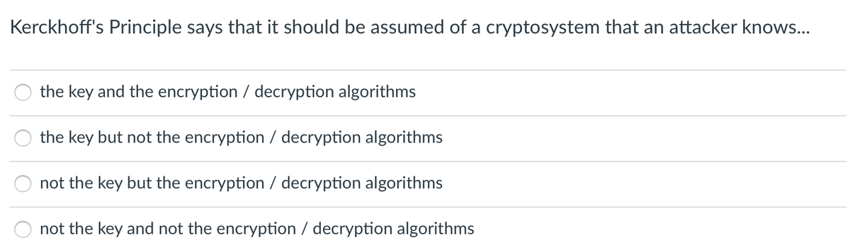 Kerckhoff's Principle says that it should be assumed of a cryptosystem that an attacker knows...
the key and the encryption / decryption algorithms
the key but not the encryption / decryption algorithms
not the key but the encryption / decryption algorithms
not the key and not the encryption / decryption algorithms
