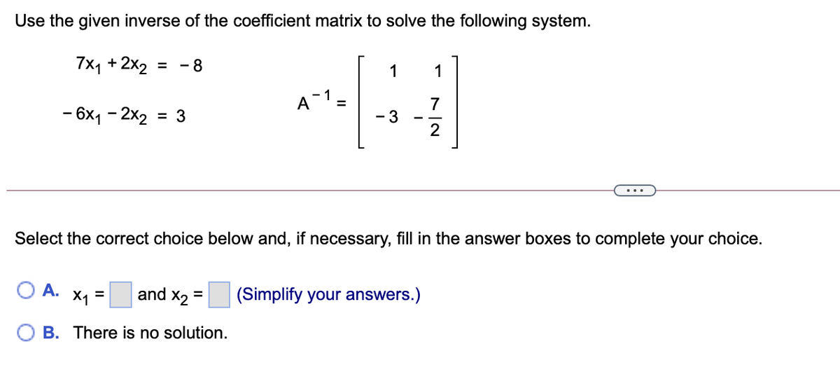 Use the given inverse of the coefficient matrix to solve the following system.
7x1 + 2x2
- 8
1
1
A-1 =
7
- 6x1 - 2x2 =
- 3
2
Select the correct choice below and, if necessary, fill in the answer boxes to complete your choice.
О А. х, 3 and
X2
(Simplify your answers.)
%3D
B. There is no solution.
