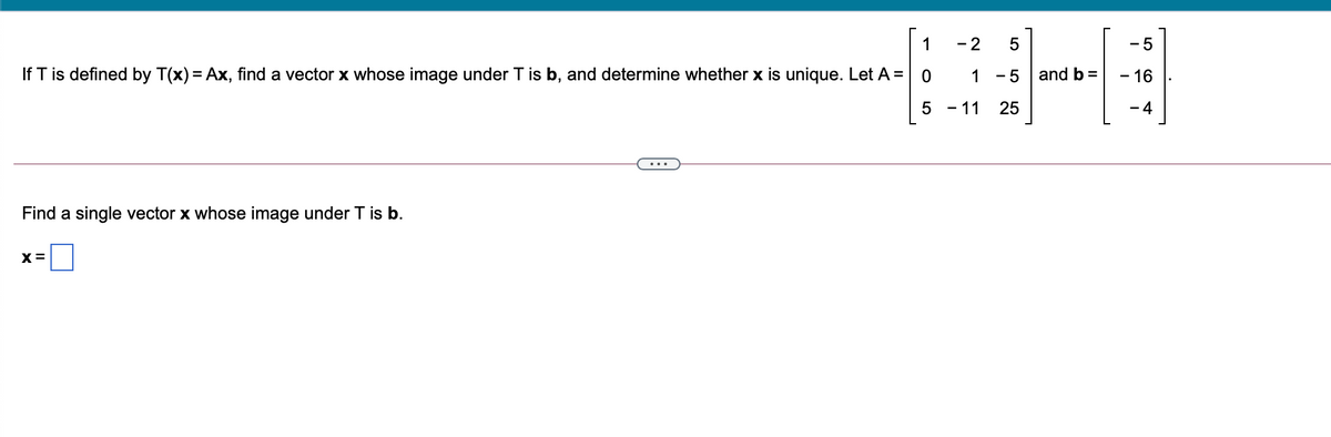 1
- 2
- 5
If T is defined by T(x) = Ax, find a vector x whose image under T is b, and determine whether x is unique. Let A = 0
1
- 5 | and b=
- 16
- 11
25
- 4
Find a single vector x whose image under T is b.
X =
