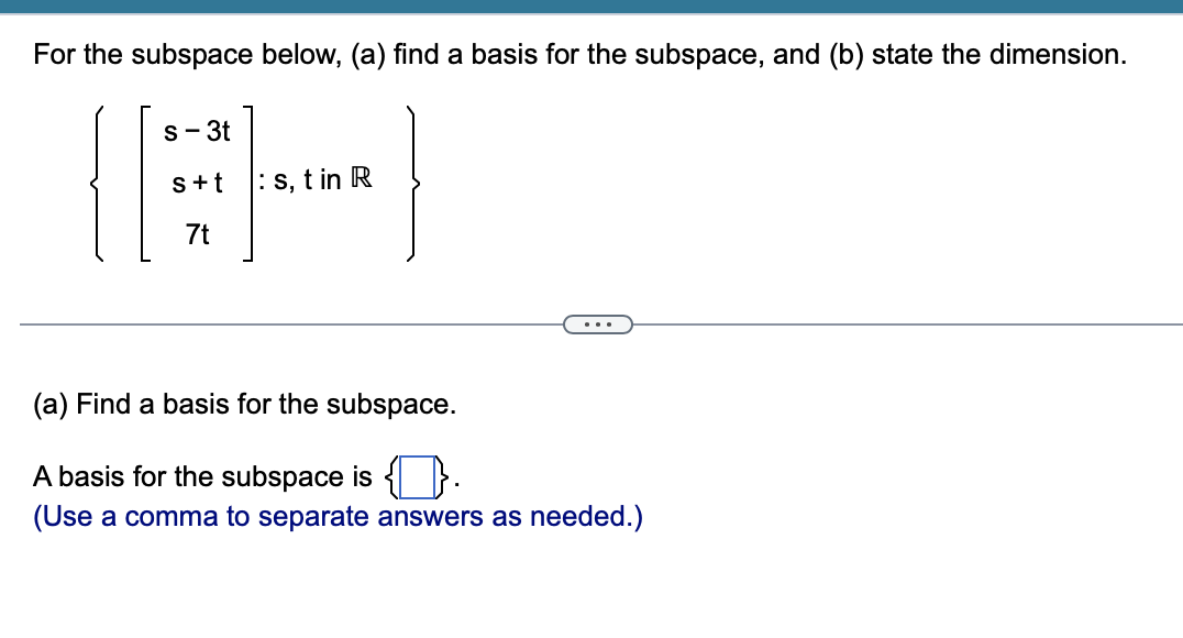 For the subspace below, (a) find a basis for the subspace, and (b) state the dimension.
s- 3t
s+t
: s, t in R
7t
...
(a) Find a basis for the subspace.
A basis for the subspace is }.
(Use a comma to separate answers as needed.)
