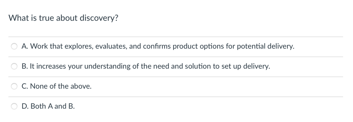 What is true about discovery?
A. Work that explores, evaluates, and confirms product options for potential delivery.
B. It increases your understanding of the need and solution to set up delivery.
C. None of the above.
D. Both A and B.
