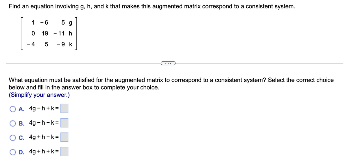 Find an equation involving g, h, and k that makes this augmented matrix correspond to a consistent system.
1
- 6
5 g
19 - 11 h
- 4
-9 k
What equation must be satisfied for the augmented matrix to correspond to a consistent system? Select the correct choice
below and fill in the answer box to complete your choice.
(Simplify your answer.)
O A. 4g -h+k=
B. 4g -h -k=
C. 4g +h -k=
D. 4g +h +k=
