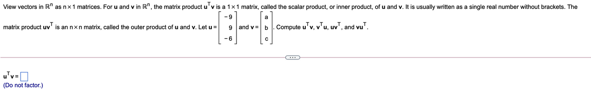 View vectors in R" as nx1 matrices. Foru and v in R", the matrix product u'v is a 1x1 matrix, called the scalar product, or inner product, of u and v. It is usually written as a single real number without brackets. The
- 9
a
matrix product uv' is an nxn matrix, called the outer product of u and v. Let u =
9.
and v =
Compute u'v, v'u, uv', and vu'.
- 6
u'v =
(Do not factor.)
