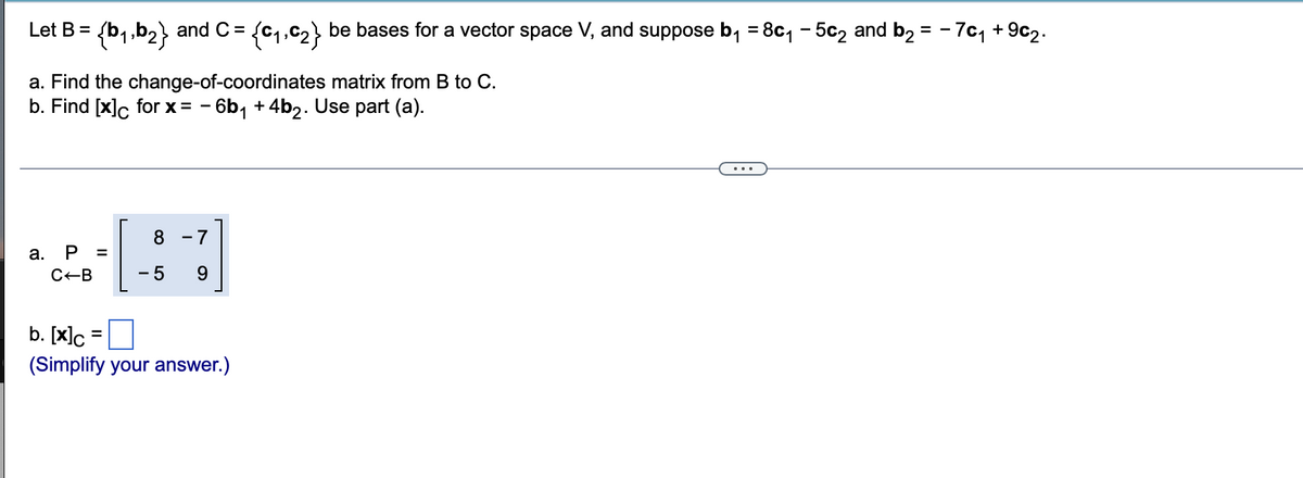 Let B =
{b1.b2} and C =
be bases for a vector space V, and suppose b, = 8c, - 5c2 and b2 = - 7c1 + 9c2.
%3D
a. Find the change-of-coordinates matrix from B to C.
b. Find [x]c for x = - 6b, +4b2. Use part (a).
8 -7
а.
P
C-B
- 5
b. [x]c
(Simplify your answer.)
II
