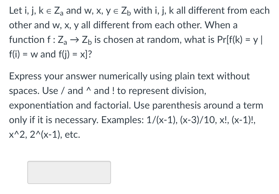 Let i, j, ke Za and w, x, y e Z, with i, j, k all different from each
other and w, x, y all different from each other. When a
function f: Za → Zz is chosen at random, what is Pr[f(k) = y |
%3D
f(i) = w and f(j) = x]?
%3D
Express your answer numerically using plain text without
spaces. Use / and ^ and ! to represent division,
exponentiation and factorial. Use parenthesis around a term
only if it is necessary. Examples: 1/(x-1), (x-3)/10, x!, (x-1)!,
x^2, 2^(x-1), etc.
