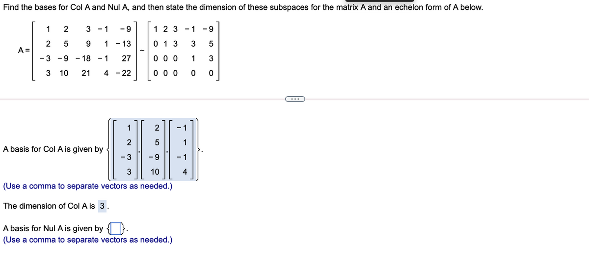 Find the bases for Col A and Nul A, and then state the dimension of these subspaces for the matrix A and an echelon form of A below.
1
2
3
- 1
- 9
1 2 3
1
9
0 1 3
2
A =
- 3
5
9.
1
13
3
5
- 9
- 18
- 1
27
0 0 0
1
3
3
10
21
4 - 22
0 0 0
...
1
- 1
2
1
A basis for Col A is given by
- 3
6.
3
10
4
(Use a comma to separate vectors as needed.)
The dimension of Col A is 3.
A basis for Nul A is given by { }.
(Use a comma to separate vectors as needed.)
LO
