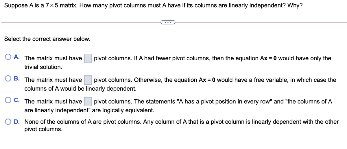 Suppose A is a 7×5 matrix. How many pivot columns must A have if its columns are linearly independent? Why?
Select the correct answer below.
A. The matrix must have
pivot columns. If A had fewer pivot columns, then the equation Ax = 0 would have only the
trivial solution.
B. The matrix must have
pivot columns. Otherwise, the equation Ax = 0 would have a free variable, in which case the
columns of A would be linearly dependent.
C. The matrix must have
pivot columns. The statements "A has a pivot position in every row" and "the columns of A
are linearly independent" are logically equivalent.
D. None of the columns of A are pivot columns. Any column of A that is a pivot column is linearly dependent with the other
pivot columns.
