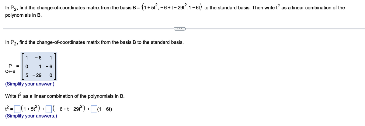 In P,, find the change-of-coordinates matrix from the basis B = {1 + 5t, - 6+t- 29t,1 - 6t} to the standard basis. Then write t as a linear combination of the
polynomials in B.
find the change-of-coordinates matrix from the basis B to the standard basis.
In P2:
1
- 6
1
1
- 6
C-B
5 - 29
(Simplify your answer.)
Write t as a linear combination of the polynomials in B.
? =(1+5?) +(-6+t-291) +1 – 6t)
%3D
(Simplify your answers.)
