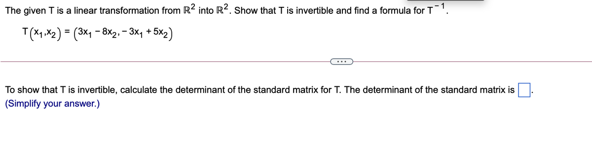 The given T is a linear transformation from R2 into R2. Show that T is invertible and find a formula for T
T(X1 ,X2) = (3×1 – 8×2, = 3x, + 5x2)
...
To show that T is invertible, calculate the determinant of the standard matrix for T. The determinant of the standard matrix is
(Simplify your answer.)

