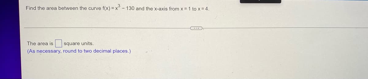Find the area between the curve f(x) = x - 130 and the x-axis from x = 1 to x = 4.
The area is
square units.
(As necessary, round to two decimal places.)