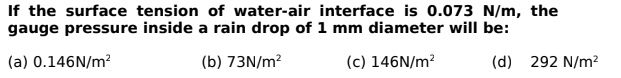 If the surface tension of water-air interface is 0.073 N/m, the
gauge pressure inside a rain drop of 1 mm diameter will be:
(a) 0.146N/m?
(b) 73N/m?
(c) 146N/m?
(d) 292 N/m?
