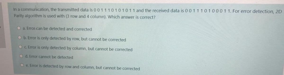 In a communication, the transmitted data is 001110101011 and the received data is 00 1 1 10100011. For error detection, 2D
Parity algorithm is used with (3 row and 4 column). Which answer is correct?
O a. Error-can be detected and corrected
O b. Error is only detected by row, but cannot be corrected
OC. Error is only detected by column, but cannot be corrected
Od. Error cannot be detected
O e. Error is detected by row and column, but cannot be corrected
