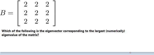 2
2 2
B =
2
Which of the following is the eigenvector corresponding to the largest (numerically)
eigenvalue of the matrix?
