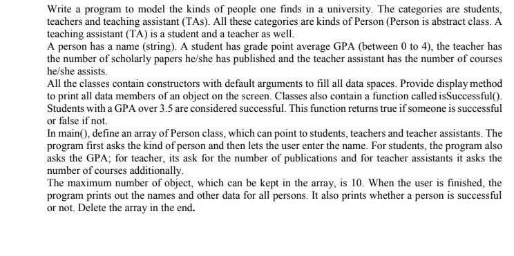 Write a program to model the kinds of people one finds in a university. The categories are students,
teachers and teaching assistant (TAs). All these categories are kinds of Person (Person is abstract class. A
teaching assistant (TA) is a student and a teacher as well.
A person has a name (string). A student has grade point average GPA (between 0 to 4), the teacher has
the number of scholarly papers he/she has published and the teacher assistant has the number of courses
he/she assists.
All the classes contain constructors with default arguments to fill all data spaces. Provide display method
to print all data members of an object on the screen. Classes also contain a function called isSuccessful().
Students with a GPA over 3.5 are considered successful. This function returns true if someone is successful
or false if not.
In main(), define an array of Person class, which can point to students, teachers and teacher assistants. The
program first asks the kind of person and then lets the user enter the name. For students, the program also
asks the GPA; for teacher, its ask for the number of publications and for teacher assistants it asks the
number of courses additionally.
The maximum number of object, which can be kept in the array, is 10. When the user is finished, the
program prints out the names and other data for all persons. It also prints whether a person is successful
or not. Delete the array in the end.
