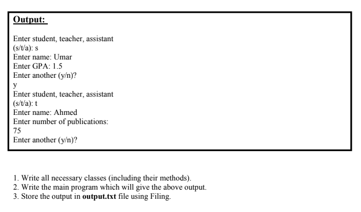 Output:
Enter student, teacher, assistant
(s/t/a): s
Enter name: Umar
Enter GPA: 1.5
Enter another (y/n)?
y
Enter student, teacher, assistant
(s/t/a): t
Enter name: Ahmed
Enter number of publications:
75
Enter another (y/n)?
1. Write all necessary classes (including their methods).
2. Write the main program which will give the above output.
3. Store the output in output.txt file using Filing.
