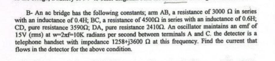 B- An ac bridge has the following constants; arm AB, a resistance of 3000 £2 in series
with an inductance of 0.4H; BC, a resistance of 450002 in series with an inductance of 0.6H;
CD, pure resistance 35900; DA, pure resistance 241002. An oscillator maintains an emf of
15V (rms) at w-2nf-10K radians per second between terminals A and C. the detector is a
telephone handset with impedance 1258+j3600 2 at this frequency. Find the current that
flows in the detector for the above condition.