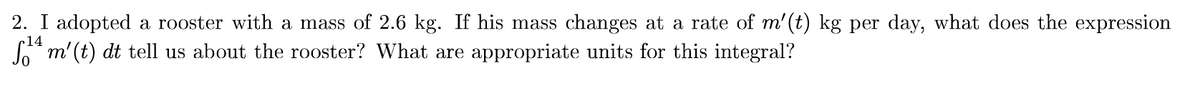 2. I adopted a rooster with a mass of 2.6 kg. If his mass changes at a rate of m'(t) kg per day, what does the expression
So* m'(t) dt tell us about the rooster? What are appropriate units for this integral?
14
