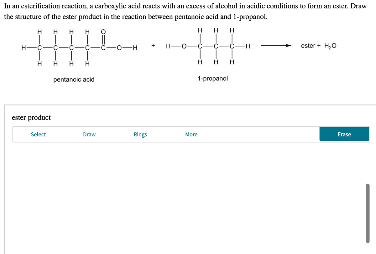 In an esterification reaction, a carboxylic acid reacts with an excess of alcohol in acidic conditions to form an ester. Draw
the structure of the ester product in the reaction between pentanoic acid and 1-propanol.
H
H
H
H.
H
H
H
H -0-C
C-H
ester + H20
+
H-
C
C
0-H
H
H
H.
H
H.
H.
pentanoic acid
1-propanol
ester product
Select
Draw
Rings
More
Erase
