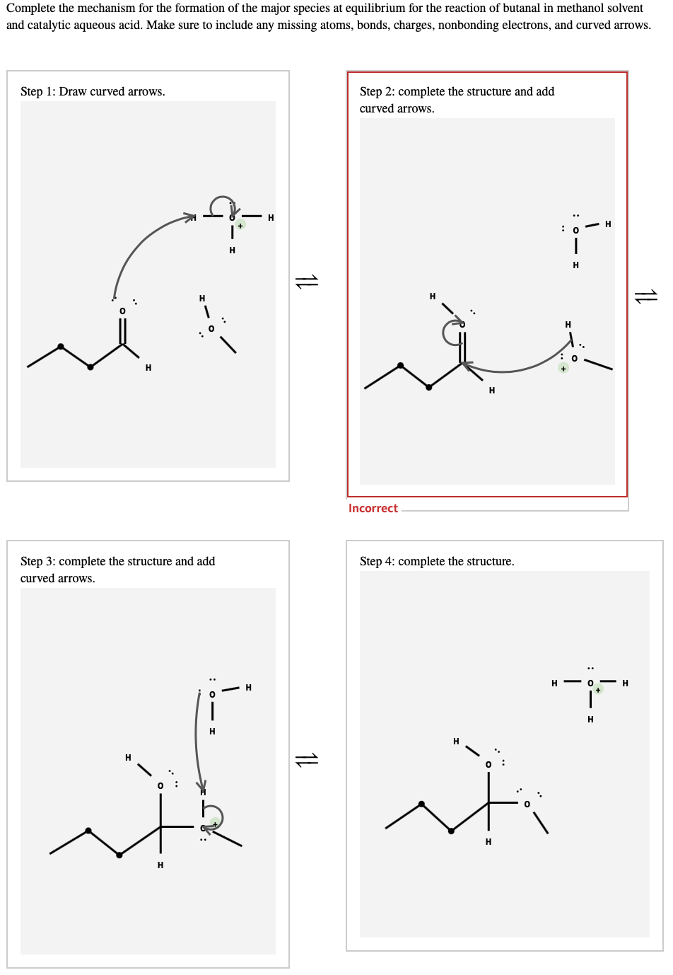 Complete the mechanism for the formation of the major species at equilibrium for the reaction of butanal in methanol solvent
and catalytic aqueous acid. Make sure to include any missing atoms, bonds, charges, nonbonding electrons, and curved arrows.
Step 1: Draw curved arrows.
Step 2: complete the structure and add
curved arrows.
H.
: 0
H
: 0
H
H
Incorrect
Step 3: complete the structure and add
Step 4: complete the structure.
curved arrows.
H - O H
H
it
H
1L
1L
1L

