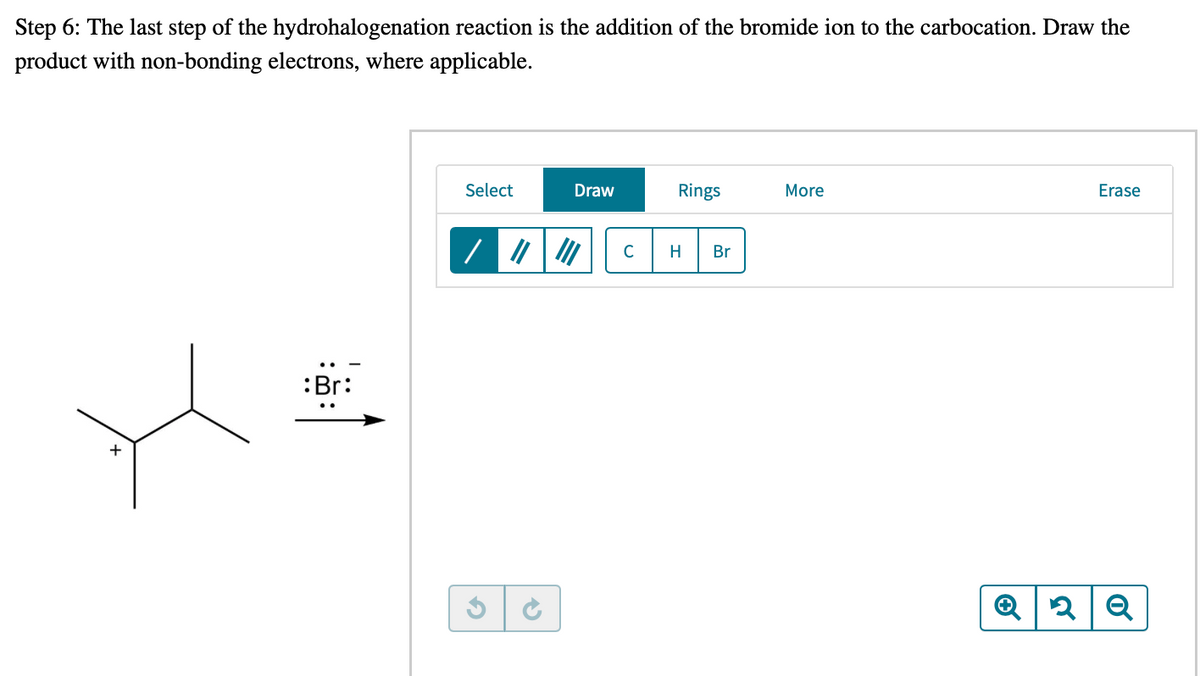 Step 6: The last step of the hydrohalogenation reaction is the addition of the bromide ion to the carbocation. Draw the
product with non-bonding electrons, where applicable.
Select
Draw
Rings
More
Erase
C
H
Br
:Br:
